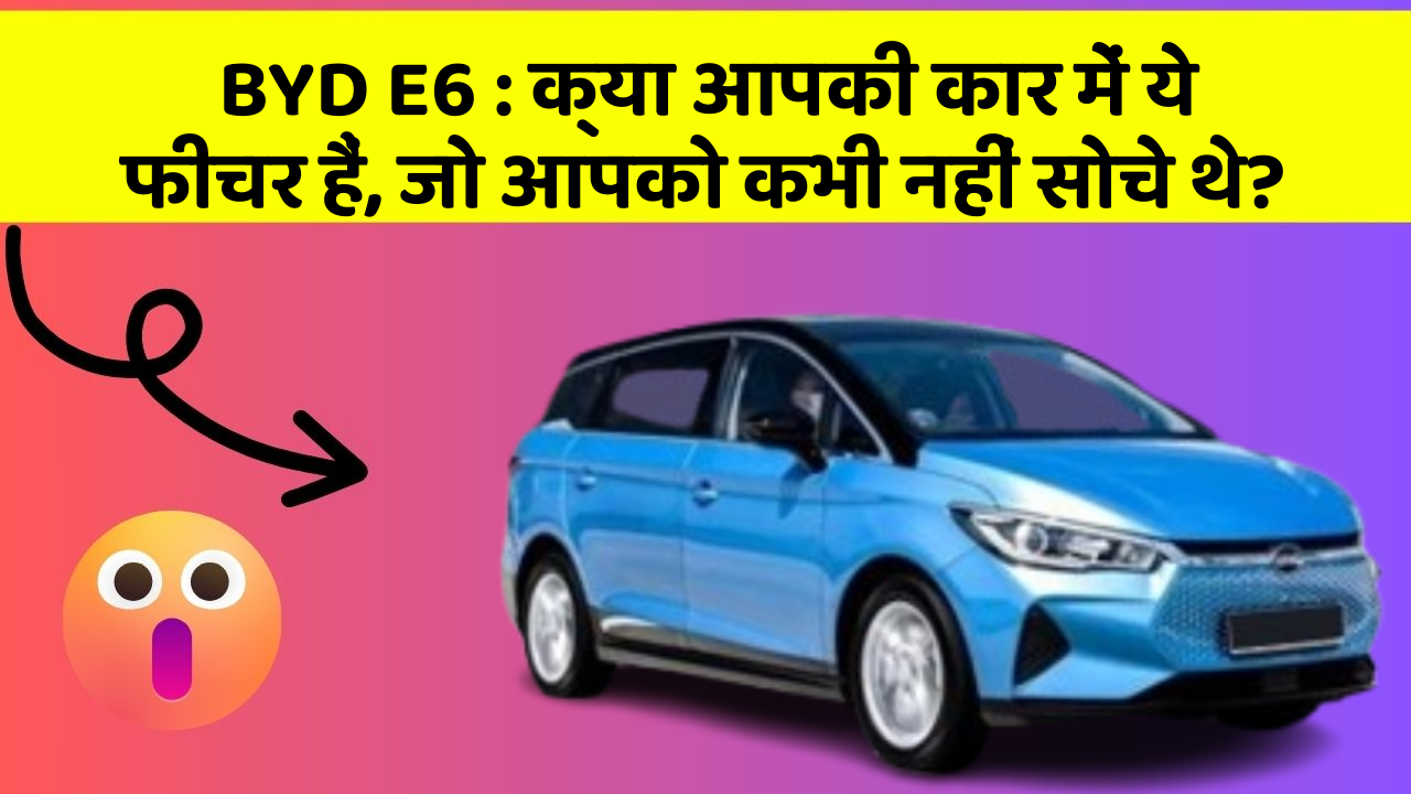 BYD E6: क्या आपकी कार में ये फीचर हैं, जो आपको कभी नहीं सोचे थे?